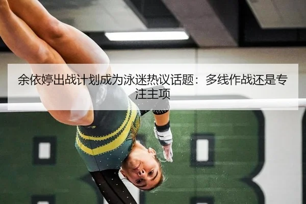 余依婷出战计划成为泳迷热议话题：多线作战还是专注主项